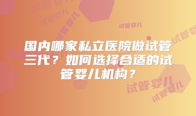 国内哪家私立医院做试管三代?如何选择合适的试管婴儿机构?