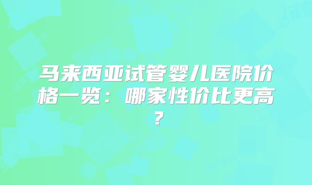 马来西亚试管婴儿医院价格一览：哪家性价比更高？