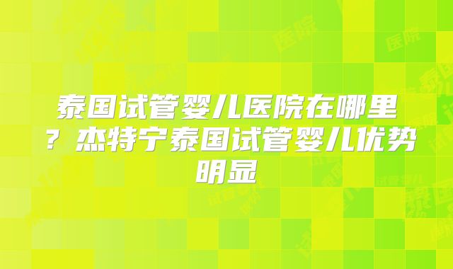 泰国试管婴儿医院在哪里？杰特宁泰国试管婴儿优势明显