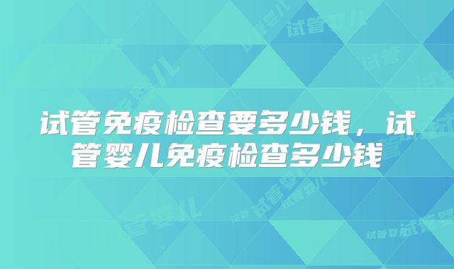 试管免疫检查要多少钱，试管婴儿免疫检查多少钱