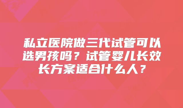 私立医院做三代试管可以选男孩吗?试管婴儿长效长方案适合什么人?