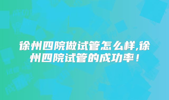 徐州四院做试管怎么样,徐州四院试管的成功率！