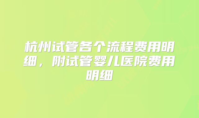 杭州试管各个流程费用明细,附试管婴儿医院费用明细
