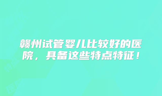 赣州试管婴儿比较好的医院,具备这些特点特征!
