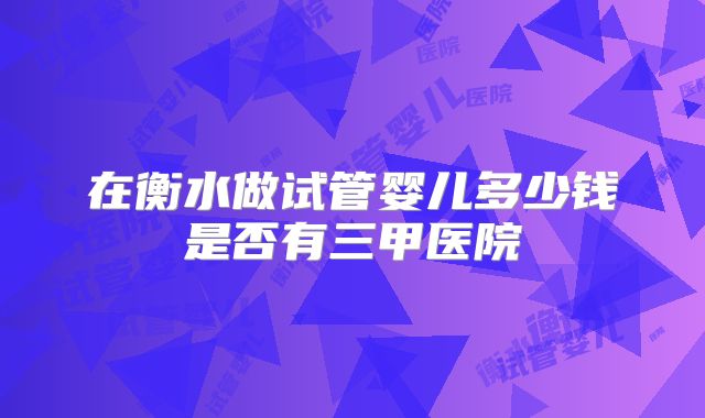 在衡水做试管婴儿多少钱是否有三甲医院