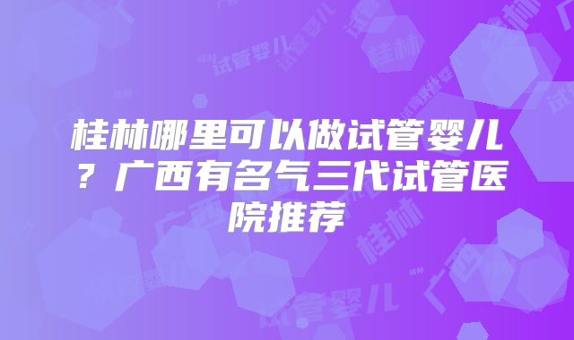 桂林哪里可以做试管婴儿?广西有名气三代试管医院推荐