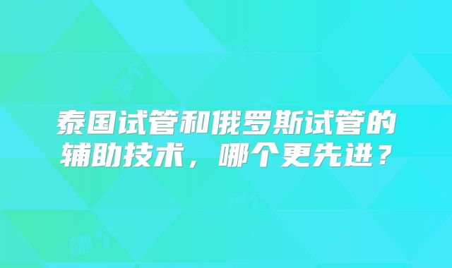 泰国试管和俄罗斯试管的辅助技术，哪个更先进？