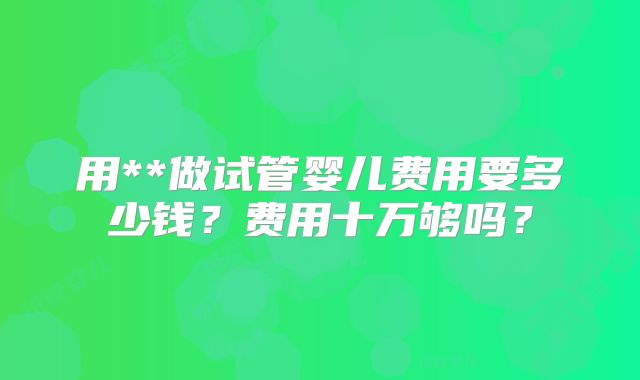 用**做试管婴儿费用要多少钱?费用十万够吗?