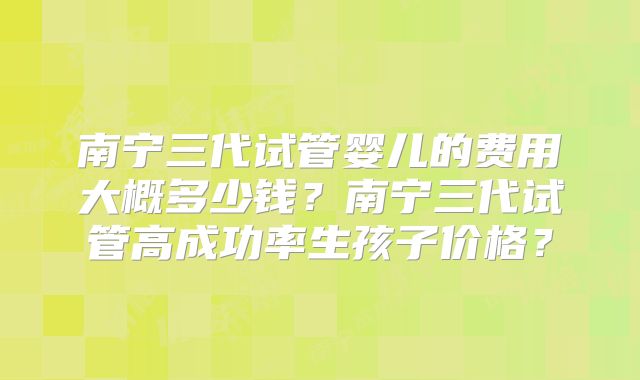 南宁三代试管婴儿的费用大概多少钱？南宁三代试管高成功率生孩子价格？