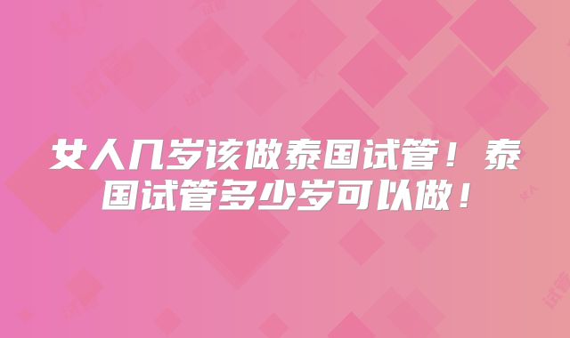 女人几岁该做泰国试管！泰国试管多少岁可以做！