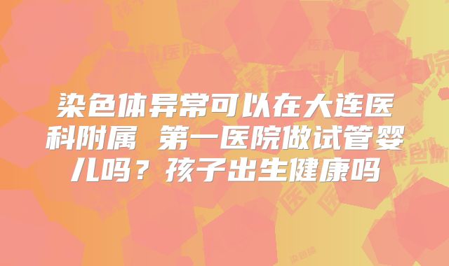 染色体异常可以在大连医科附属 第一医院做试管婴儿吗?孩子出生健康吗