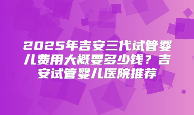 2025年吉安三代试管婴儿费用大概要多少钱？吉安试管婴儿医院推荐