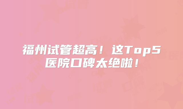 福州试管超高！这Top5医院口碑太绝啦！