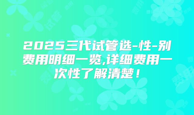 2025三代试管选-性-别费用明细一览,详细费用一次性了解清楚!