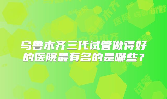 乌鲁木齐三代试管做得好的医院最有名的是哪些?