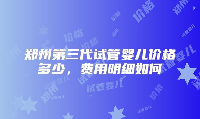 郑州第三代试管婴儿价格多少，费用明细如何
