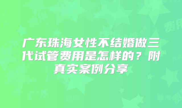 广东珠海女性不结婚做三代试管费用是怎样的？附真实案例分享
