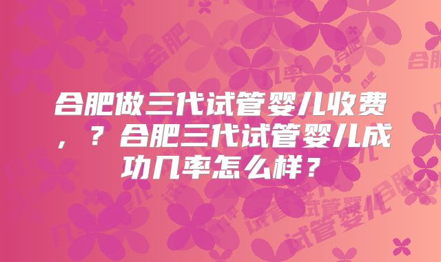 合肥做三代试管婴儿收费，？合肥三代试管婴儿成功几率怎么样？