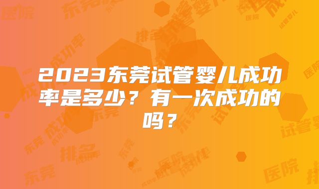 2023东莞试管婴儿成功率是多少?有一次成功的吗?