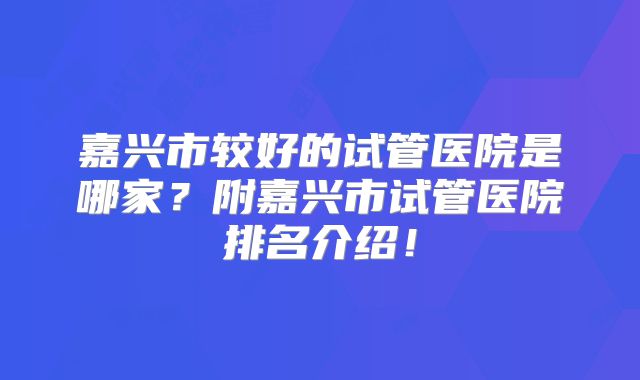 嘉兴市较好的试管医院是哪家？附嘉兴市试管医院排名介绍！