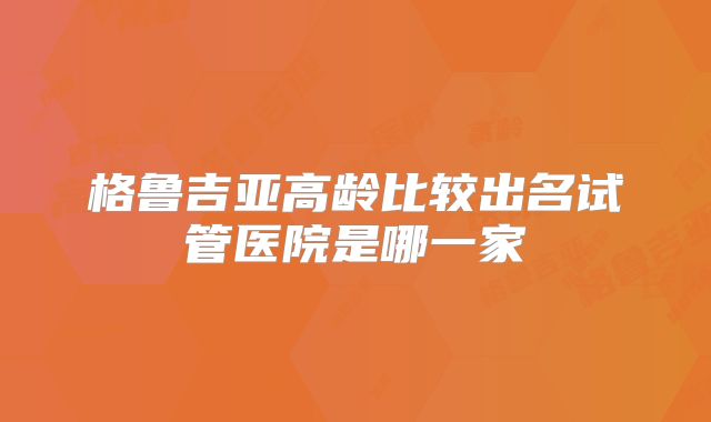 格鲁吉亚高龄比较出名试管医院是哪一家