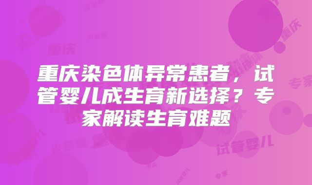 重庆染色体异常患者,试管婴儿成生育新选择?专家解读生育难题