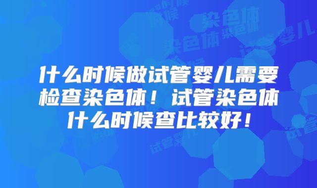 什么时候做试管婴儿需要检查染色体!试管染色体什么时候查比较好!