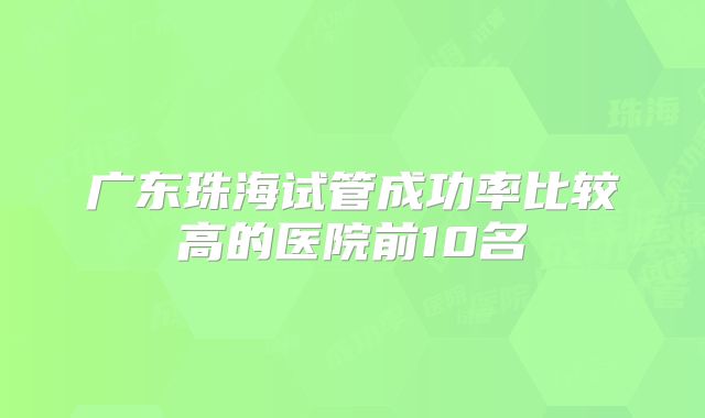 广东珠海试管成功率比较高的医院前10名