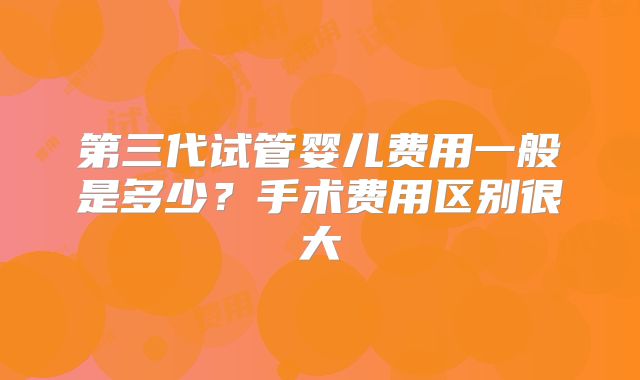 第三代试管婴儿费用一般是多少？手术费用区别很大