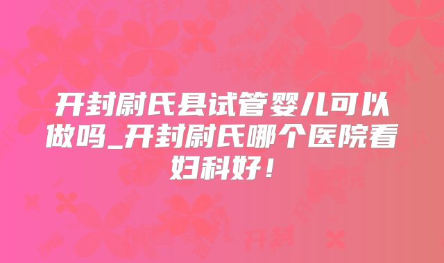 开封尉氏县试管婴儿可以做吗_开封尉氏哪个医院看妇科好！