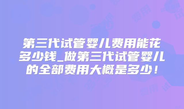 第三代试管婴儿费用能花多少钱_做第三代试管婴儿的全部费用大概是多少!
