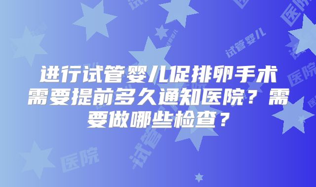 进行试管婴儿促排卵手术需要提前多久通知医院？需要做哪些检查？