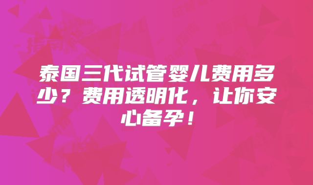 泰国三代试管婴儿费用多少？费用透明化，让你安心备孕！