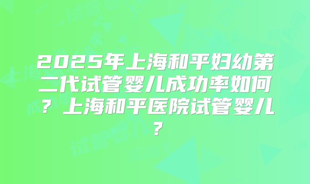2025年上海和平妇幼第二代试管婴儿成功率如何?上海和平医院试管婴儿?
