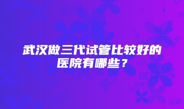 武汉做三代试管比较好的医院有哪些？