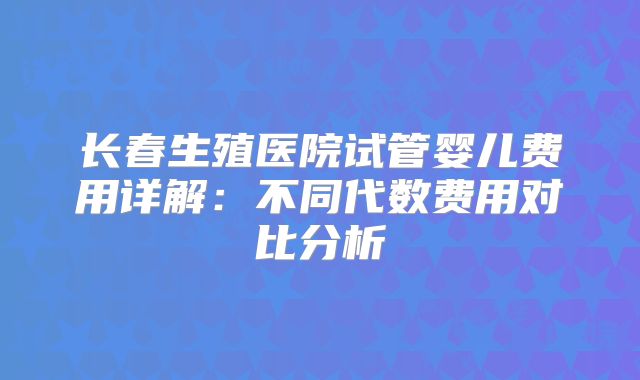 长春生殖医院试管婴儿费用详解:不同代数费用对比分析