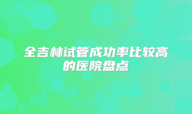全吉林试管成功率比较高的医院盘点