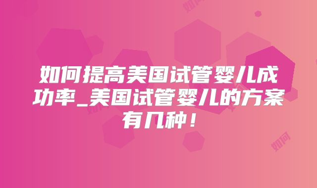 如何提高美国试管婴儿成功率_美国试管婴儿的方案有几种！