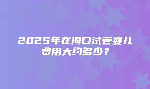 2025年在海口试管婴儿费用大约多少？