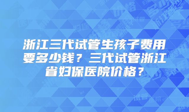 浙江三代试管生孩子费用要多少钱？三代试管浙江省妇保医院价格？