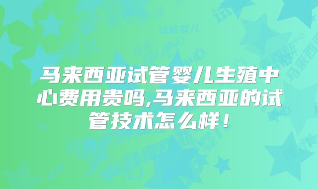马来西亚试管婴儿生殖中心费用贵吗,马来西亚的试管技术怎么样!