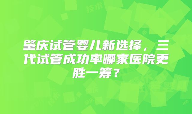 肇庆试管婴儿新选择，三代试管成功率哪家医院更胜一筹？