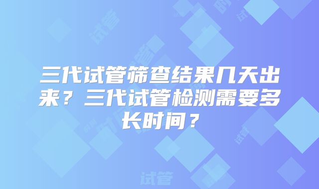 三代试管筛查结果几天出来？三代试管检测需要多长时间？