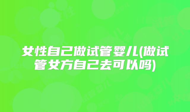 女性自己做试管婴儿(做试管女方自己去可以吗)