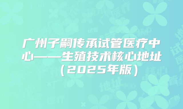 广州子嗣传承试管医疗中心——生殖技术核心地址(2025年版)