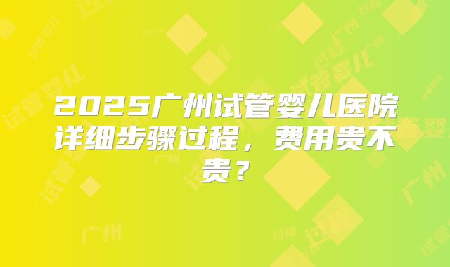 2025广州试管婴儿医院详细步骤过程，费用贵不贵？