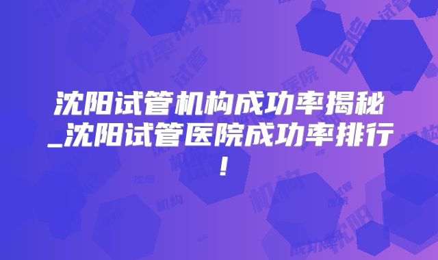 沈阳试管机构成功率揭秘_沈阳试管医院成功率排行!