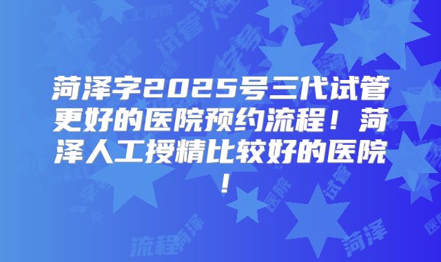 菏泽字2025号三代试管更好的医院预约流程！菏泽人工授精比较好的医院！