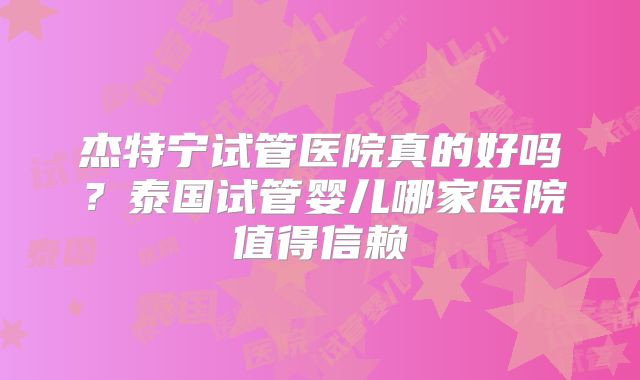 杰特宁试管医院真的好吗？泰国试管婴儿哪家医院值得信赖