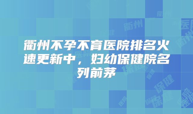 衢州不孕不育医院排名火速更新中,妇幼保健院名列前茅